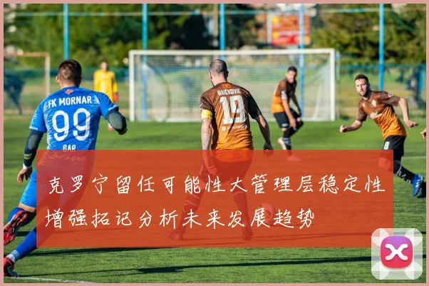 克罗宁留任可能性大管理层稳定性增强拓记分析未来发展趋势