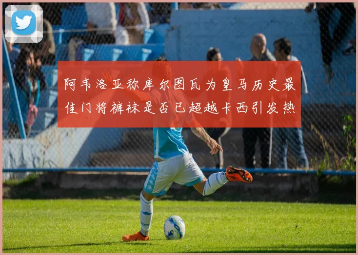 阿韦洛亚称库尔图瓦为皇马历史最佳门将裤袜是否已超越卡西引发热议
