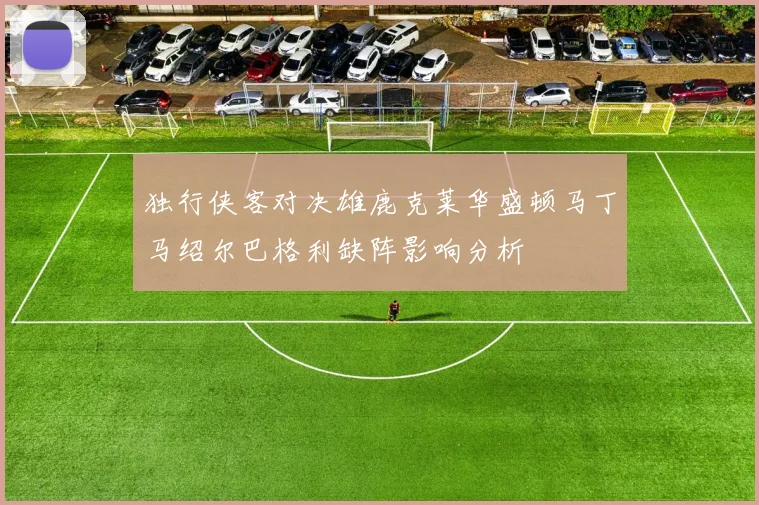 独行侠客对决雄鹿克莱华盛顿马丁马绍尔巴格利缺阵影响分析