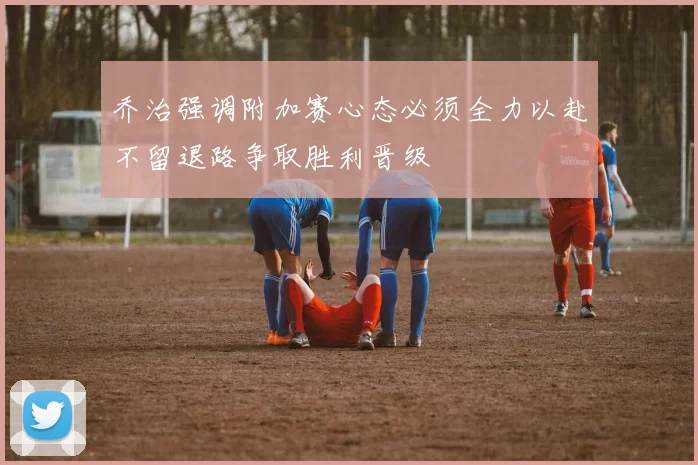 乔治强调附加赛心态必须全力以赴不留退路争取胜利晋级