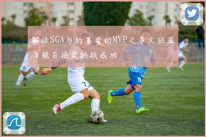 解读SGA与约基奇的MVP之争文班亚马能否逆袭挑战成功
