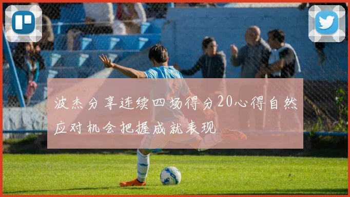 波杰分享连续四场得分20心得自然应对机会把握成就表现