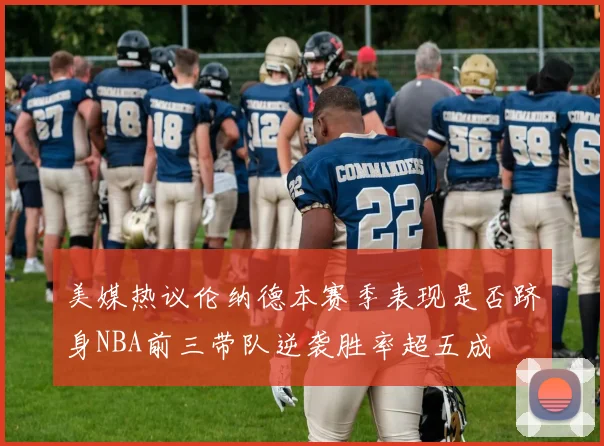 美媒热议伦纳德本赛季表现是否跻身NBA前三带队逆袭胜率超五成
