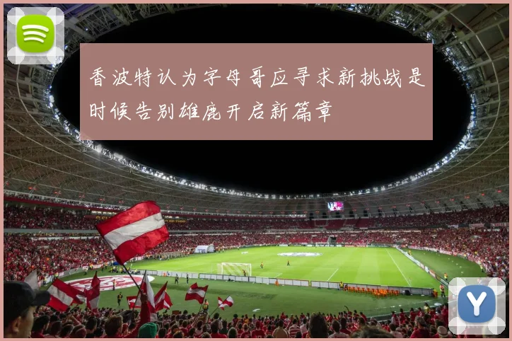 香波特认为字母哥应寻求新挑战是时候告别雄鹿开启新篇章