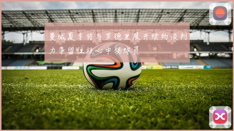 曼城夏季将与罗德里展开续约谈判力争留住核心中场球员