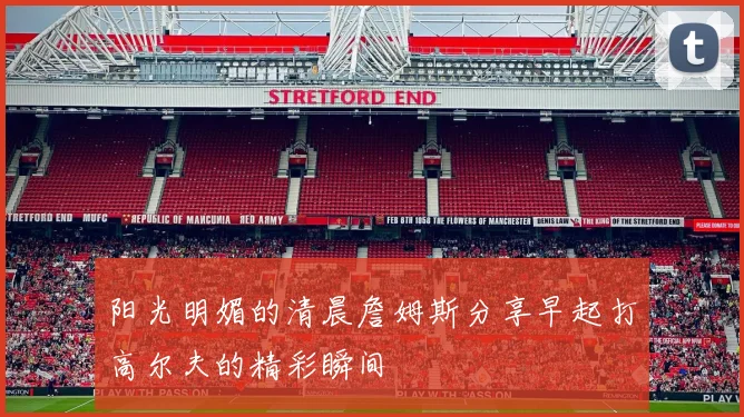 阳光明媚的清晨詹姆斯分享早起打高尔夫的精彩瞬间
