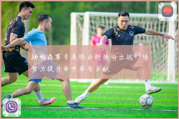杨瀚森赛季表现分析场均出战43场努力提升命中率与贡献