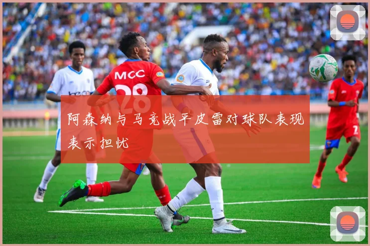 阿森纳与马竞战平皮雷对球队表现表示担忧
